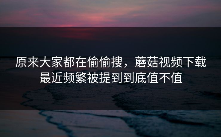 原来大家都在偷偷搜，蘑菇视频下载最近频繁被提到到底值不值