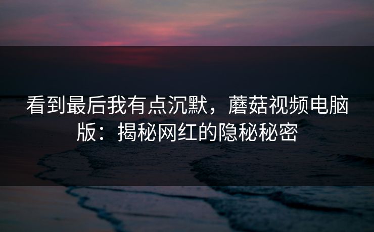 看到最后我有点沉默，蘑菇视频电脑版：揭秘网红的隐秘秘密