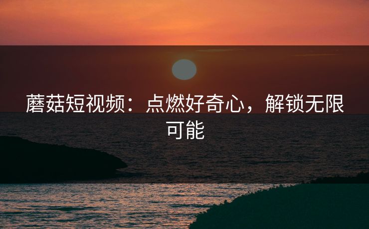 蘑菇短视频：点燃好奇心，解锁无限可能