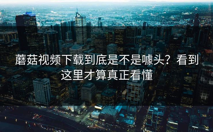 蘑菇视频下载到底是不是噱头？看到这里才算真正看懂