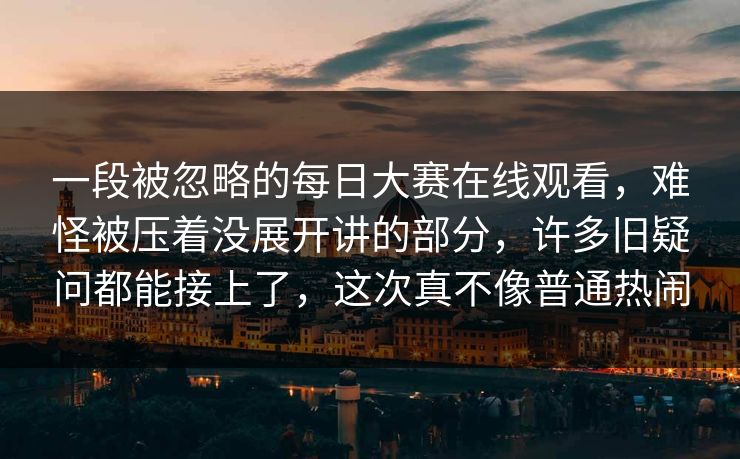 一段被忽略的每日大赛在线观看，难怪被压着没展开讲的部分，许多旧疑问都能接上了，这次真不像普通热闹