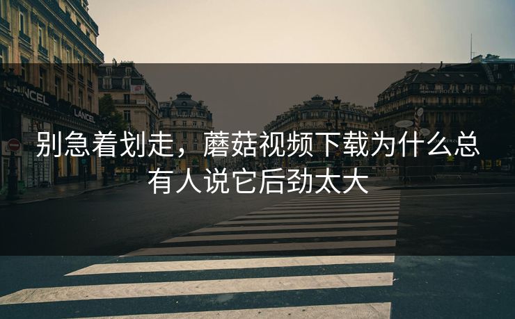 别急着划走，蘑菇视频下载为什么总有人说它后劲太大