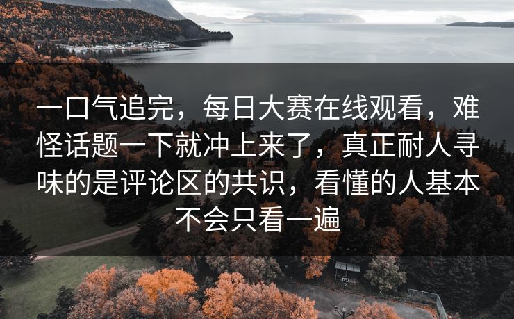 一口气追完，每日大赛在线观看，难怪话题一下就冲上来了，真正耐人寻味的是评论区的共识，看懂的人基本不会只看一遍