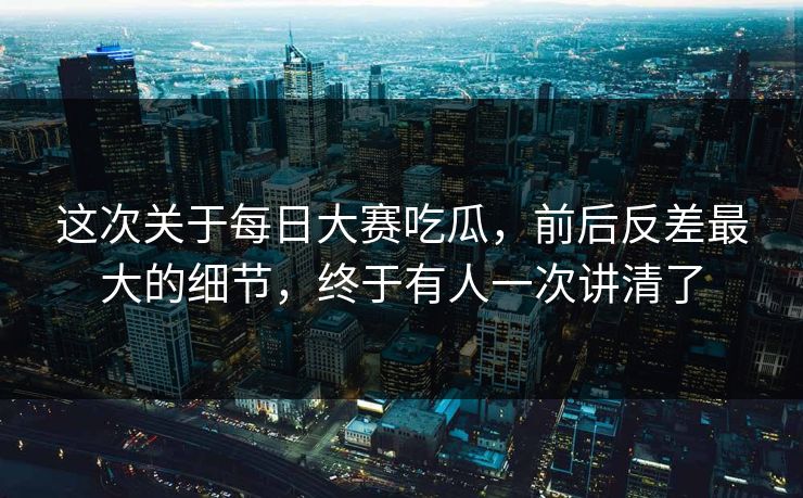 这次关于每日大赛吃瓜，前后反差最大的细节，终于有人一次讲清了