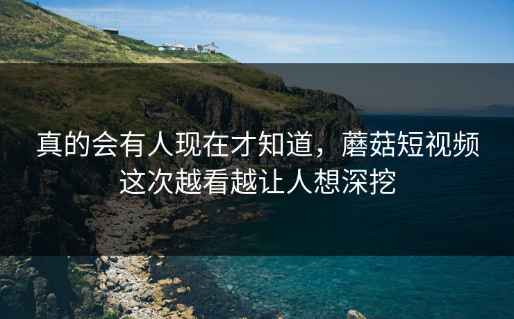 真的会有人现在才知道，蘑菇短视频这次越看越让人想深挖