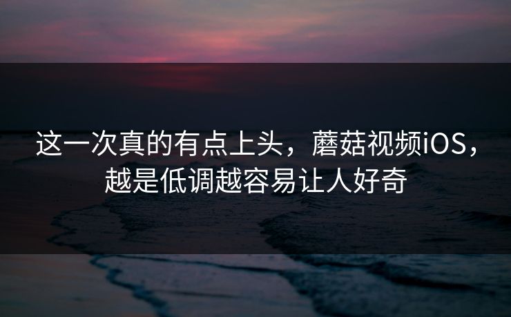 这一次真的有点上头，蘑菇视频iOS，越是低调越容易让人好奇