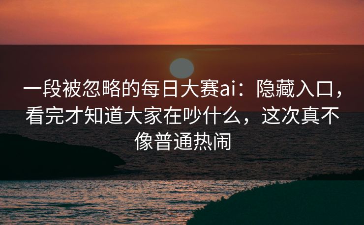 一段被忽略的每日大赛ai：隐藏入口，看完才知道大家在吵什么，这次真不像普通热闹