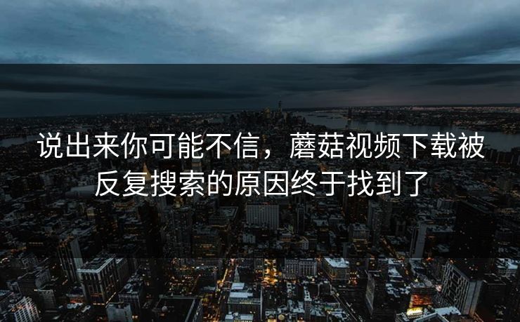 说出来你可能不信，蘑菇视频下载被反复搜索的原因终于找到了