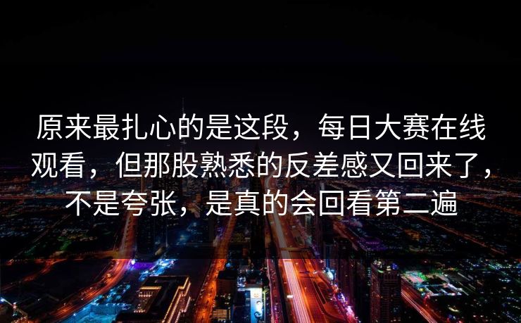 原来最扎心的是这段，每日大赛在线观看，但那股熟悉的反差感又回来了，不是夸张，是真的会回看第二遍