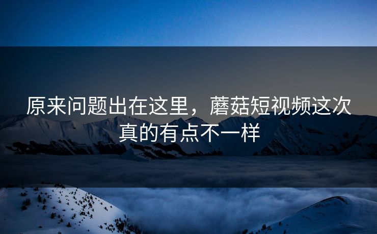 原来问题出在这里，蘑菇短视频这次真的有点不一样