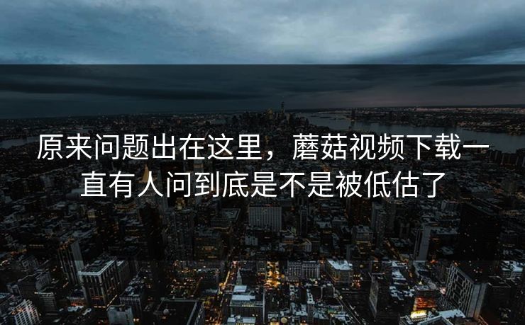 原来问题出在这里，蘑菇视频下载一直有人问到底是不是被低估了