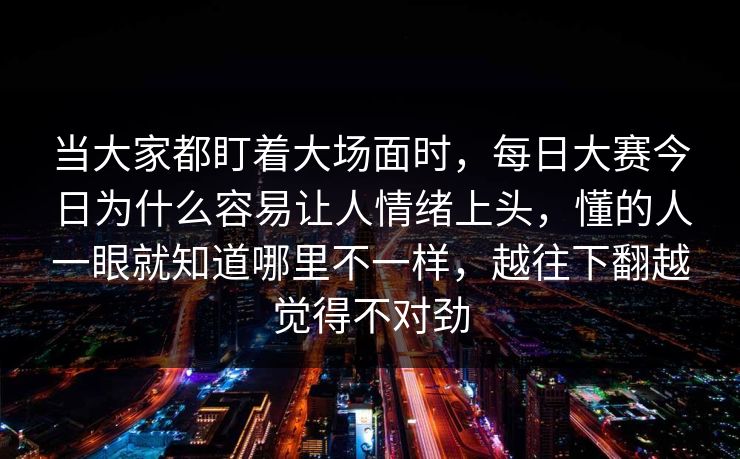 当大家都盯着大场面时，每日大赛今日为什么容易让人情绪上头，懂的人一眼就知道哪里不一样，越往下翻越觉得不对劲