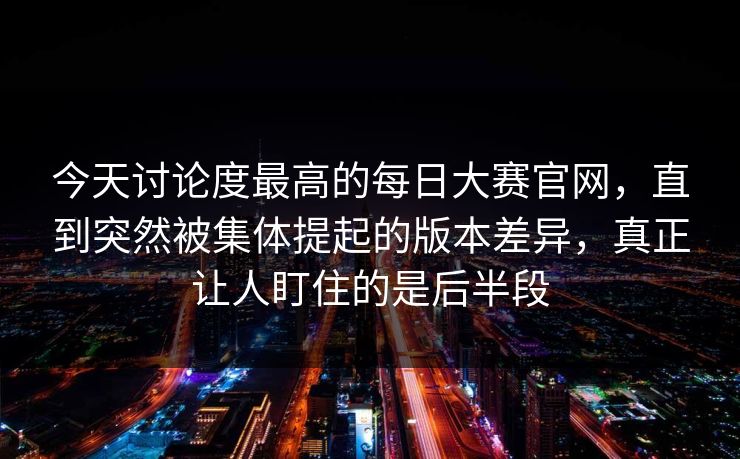 今天讨论度最高的每日大赛官网，直到突然被集体提起的版本差异，真正让人盯住的是后半段