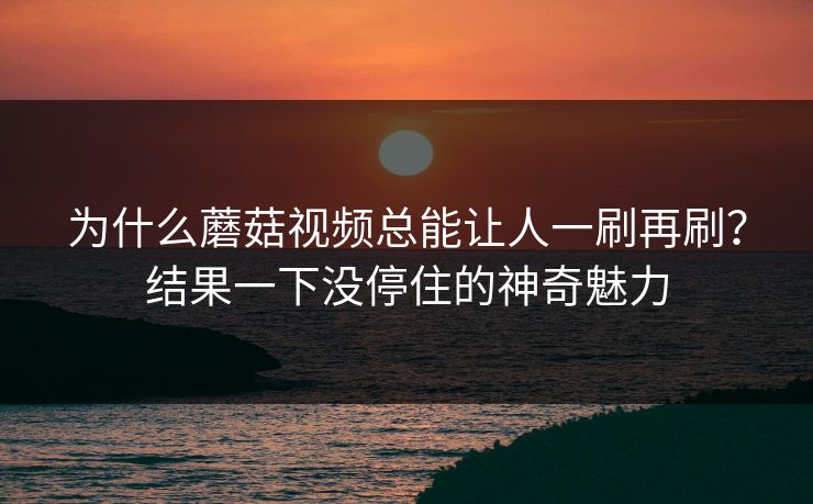 为什么蘑菇视频总能让人一刷再刷？结果一下没停住的神奇魅力