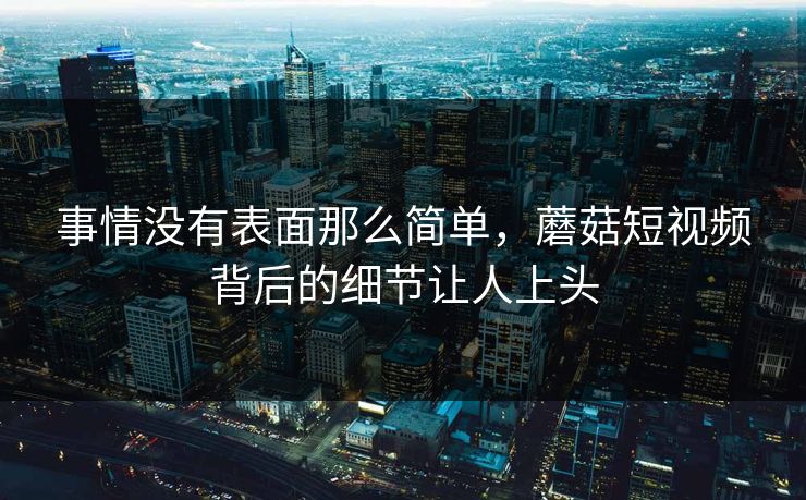 事情没有表面那么简单，蘑菇短视频背后的细节让人上头