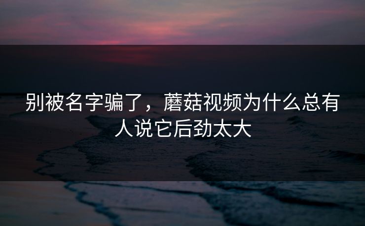 别被名字骗了，蘑菇视频为什么总有人说它后劲太大