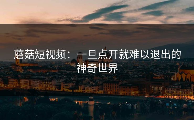 蘑菇短视频：一旦点开就难以退出的神奇世界