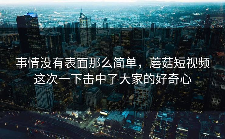 事情没有表面那么简单，蘑菇短视频这次一下击中了大家的好奇心
