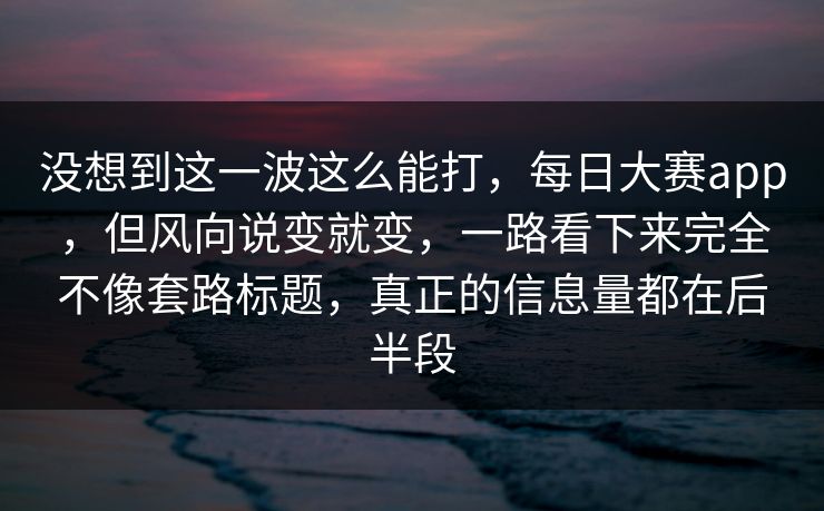 没想到这一波这么能打，每日大赛app，但风向说变就变，一路看下来完全不像套路标题，真正的信息量都在后半段