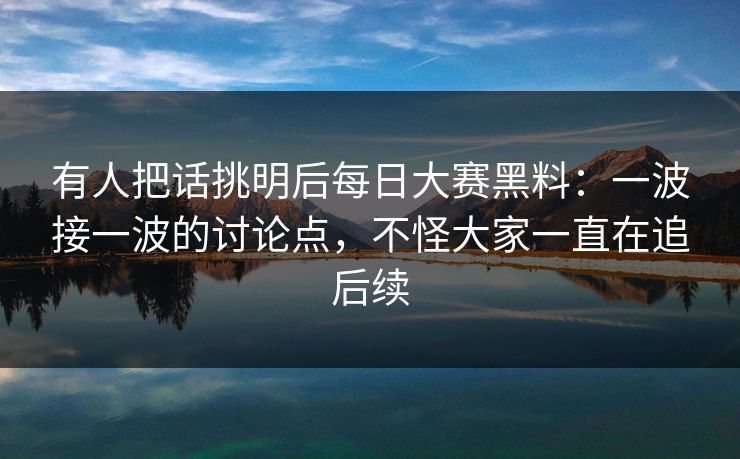 有人把话挑明后每日大赛黑料：一波接一波的讨论点，不怪大家一直在追后续