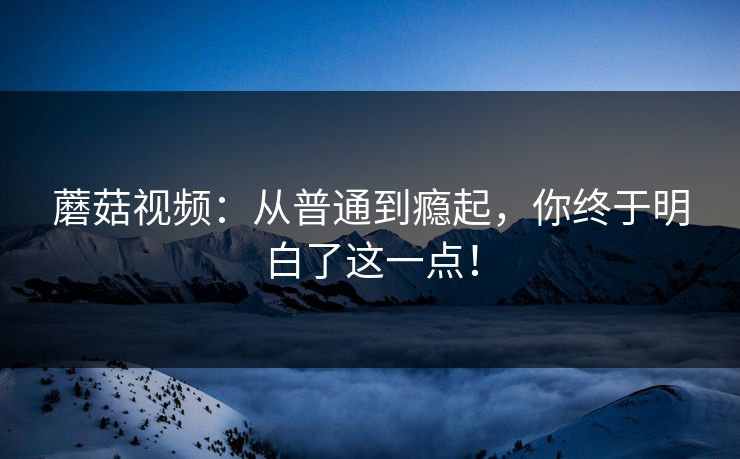 蘑菇视频：从普通到瘾起，你终于明白了这一点！