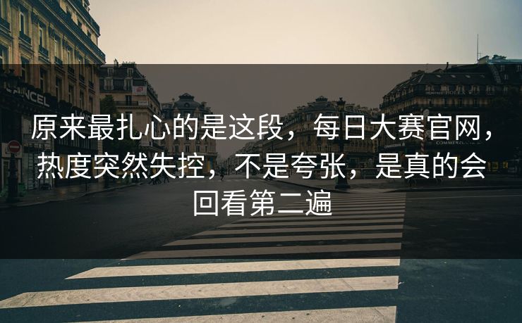 原来最扎心的是这段，每日大赛官网，热度突然失控，不是夸张，是真的会回看第二遍