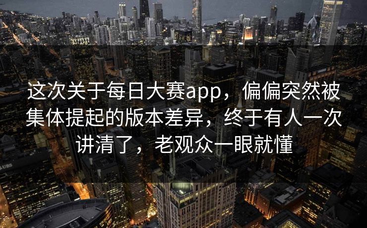 这次关于每日大赛app，偏偏突然被集体提起的版本差异，终于有人一次讲清了，老观众一眼就懂