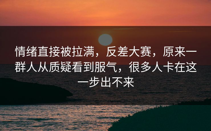 情绪直接被拉满，反差大赛，原来一群人从质疑看到服气，很多人卡在这一步出不来