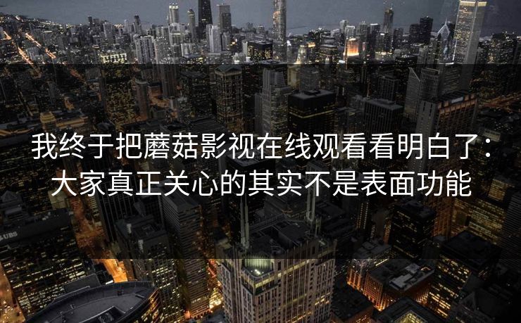 我终于把蘑菇影视在线观看看明白了：大家真正关心的其实不是表面功能