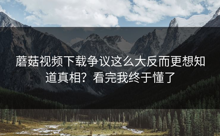 蘑菇视频下载争议这么大反而更想知道真相？看完我终于懂了