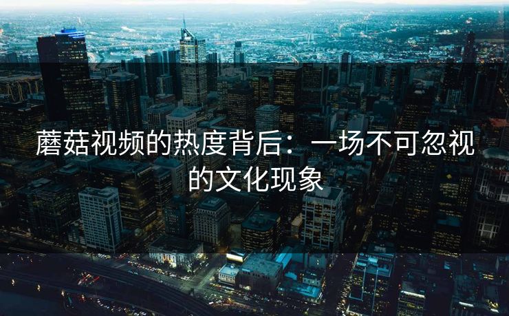 蘑菇视频的热度背后：一场不可忽视的文化现象