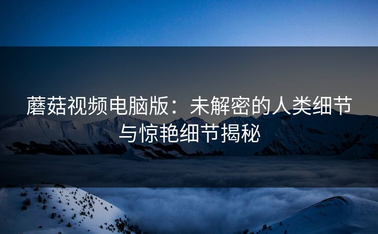 蘑菇视频电脑版：未解密的人类细节与惊艳细节揭秘