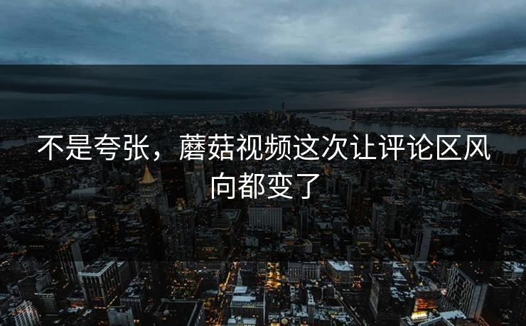 不是夸张，蘑菇视频这次让评论区风向都变了