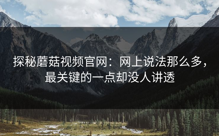 探秘蘑菇视频官网：网上说法那么多，最关键的一点却没人讲透