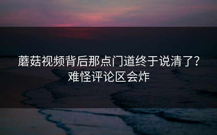 蘑菇视频背后那点门道终于说清了？难怪评论区会炸