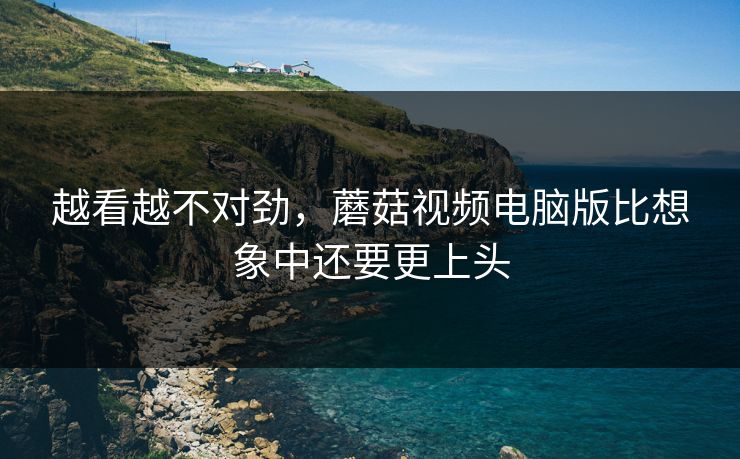 越看越不对劲，蘑菇视频电脑版比想象中还要更上头