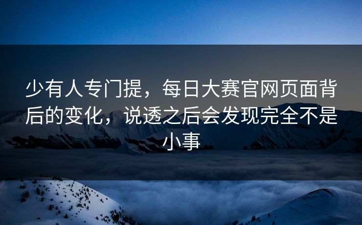 少有人专门提，每日大赛官网页面背后的变化，说透之后会发现完全不是小事
