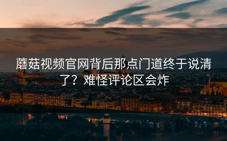 蘑菇视频官网背后那点门道终于说清了？难怪评论区会炸