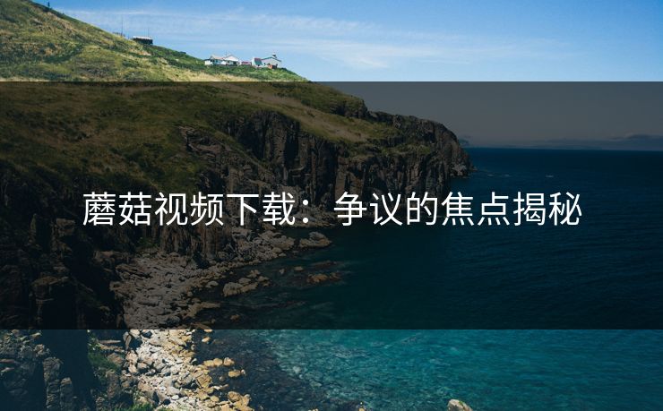 蘑菇视频下载：争议的焦点揭秘