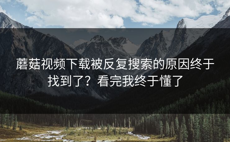 蘑菇视频下载被反复搜索的原因终于找到了？看完我终于懂了