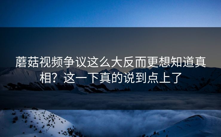 蘑菇视频争议这么大反而更想知道真相？这一下真的说到点上了