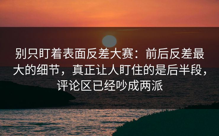 别只盯着表面反差大赛：前后反差最大的细节，真正让人盯住的是后半段，评论区已经吵成两派