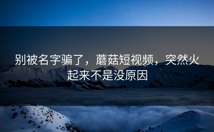 别被名字骗了，蘑菇短视频，突然火起来不是没原因