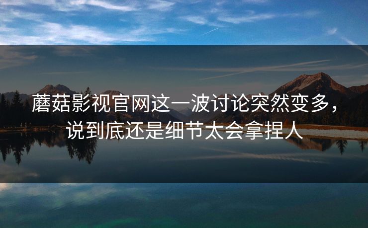 蘑菇影视官网这一波讨论突然变多，说到底还是细节太会拿捏人