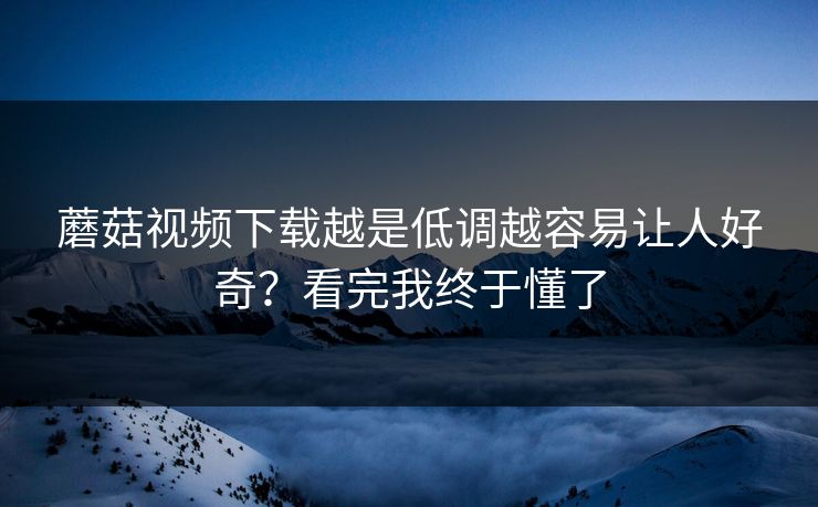 蘑菇视频下载越是低调越容易让人好奇？看完我终于懂了