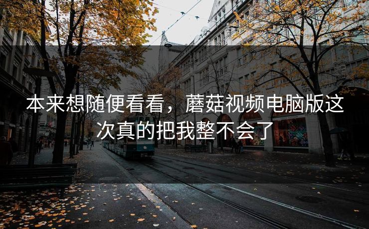 本来想随便看看，蘑菇视频电脑版这次真的把我整不会了