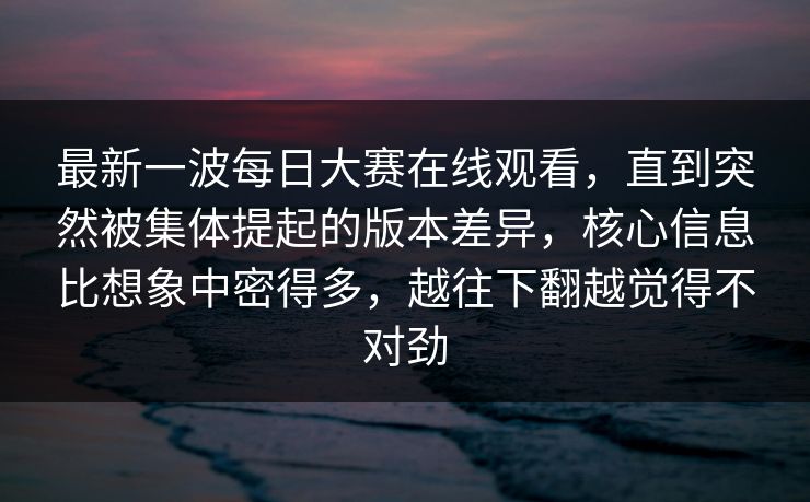 最新一波每日大赛在线观看，直到突然被集体提起的版本差异，核心信息比想象中密得多，越往下翻越觉得不对劲