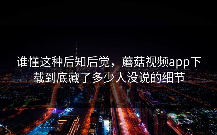 谁懂这种后知后觉，蘑菇视频app下载到底藏了多少人没说的细节