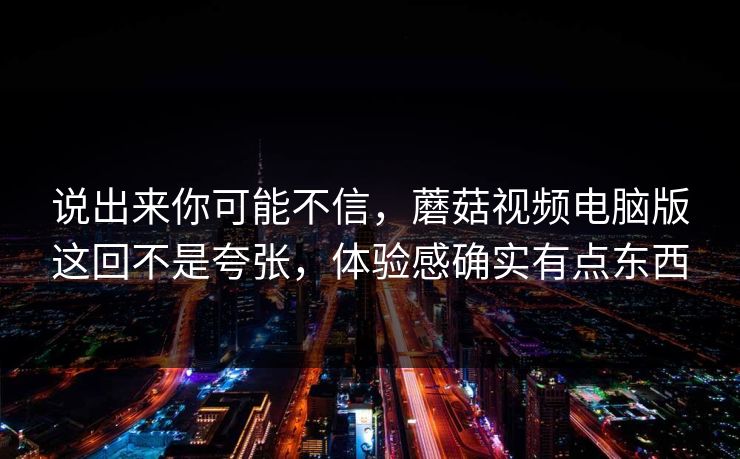 说出来你可能不信，蘑菇视频电脑版这回不是夸张，体验感确实有点东西