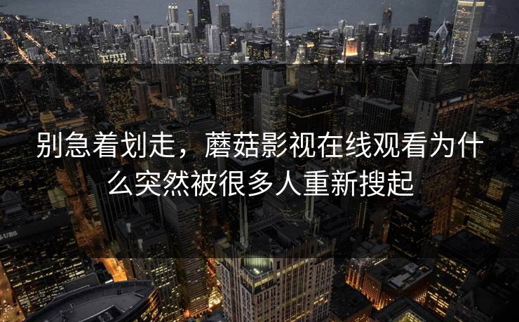 别急着划走，蘑菇影视在线观看为什么突然被很多人重新搜起